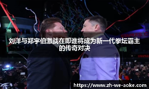 刘洋与郑宇伯激战在即谁将成为新一代拳坛霸主的传奇对决